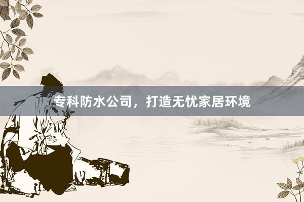 专科防水公司，打造无忧家居环境