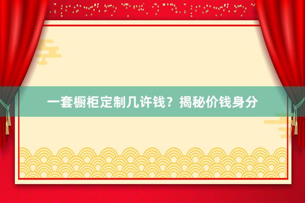 一套橱柜定制几许钱？揭秘价钱身分